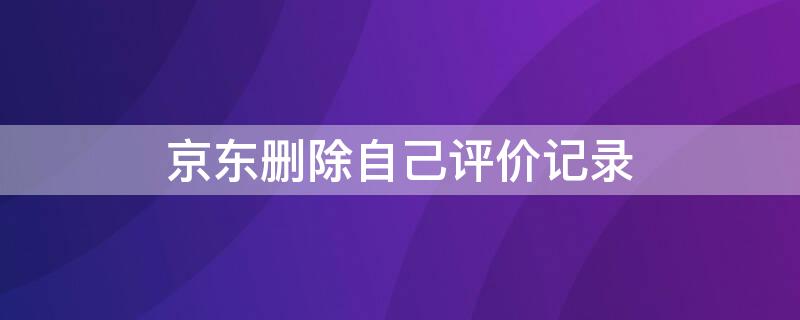 京东删除自己评价记录（京东的评价记录怎么删除）