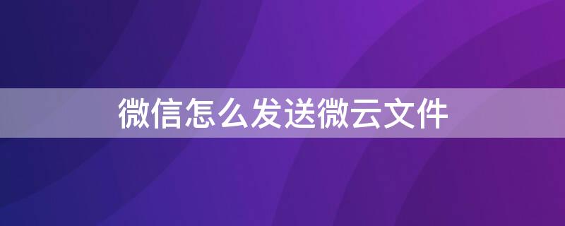 微信怎么发送微云文件 云文档的文件怎么发送到微信