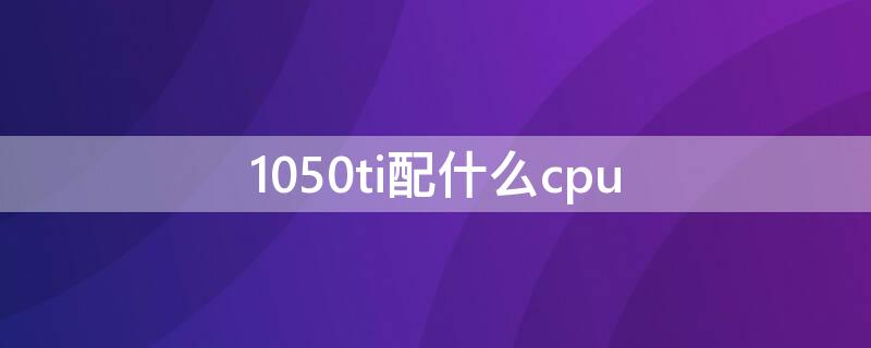 1050ti配什么cpu 1050ti配什么cpu不浪费