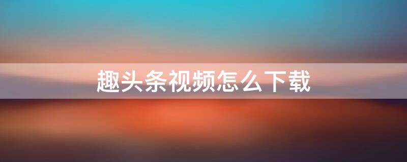 趣头条视频怎么下载 趣头条视频怎么下载到手机