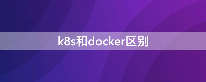 k8s和docker区别（k8s和docker关系）