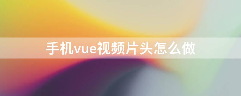 手机vue视频片头怎么做（vue视频片头如何制作）