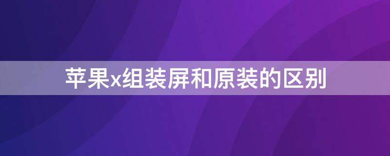 iPhonex组装屏和原装的区别（iphone x组装屏和原装）