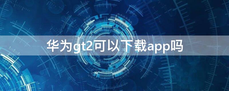 华为gt2可以下载app吗 华为gt2支持app下载吗