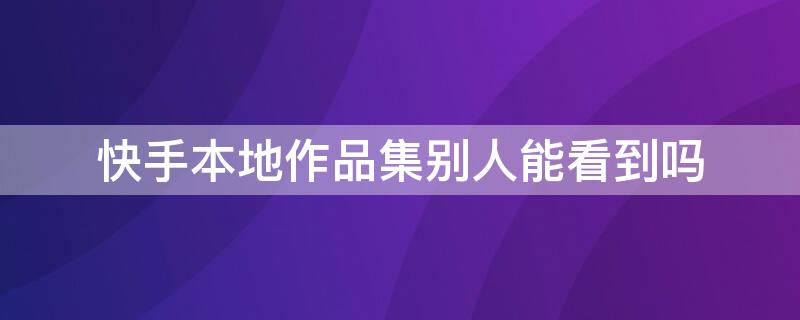 快手本地作品集别人能看到吗 快手本地作品别人能不能看到