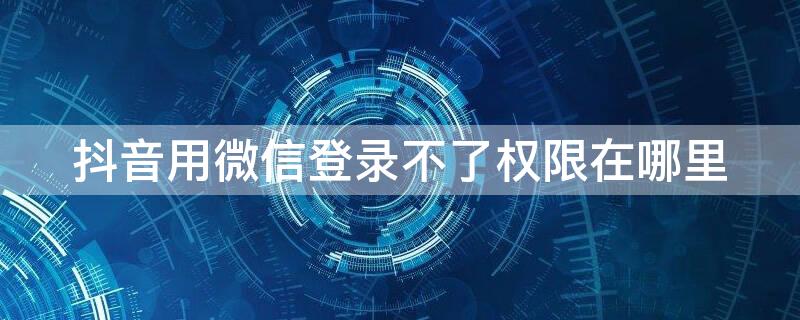 抖音用微信登录不了权限在哪里（抖音用微信登录不了权限在哪里解决）