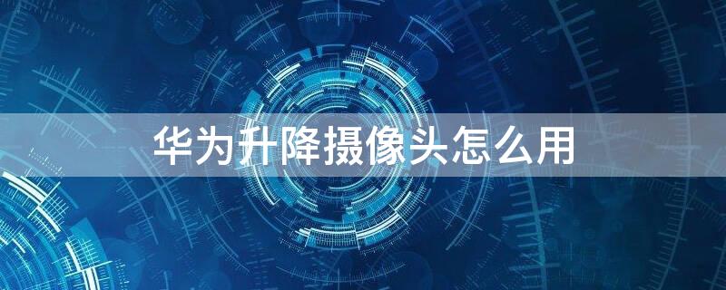 华为升降摄像头怎么用（华为带升降摄像头的手机哪一款）