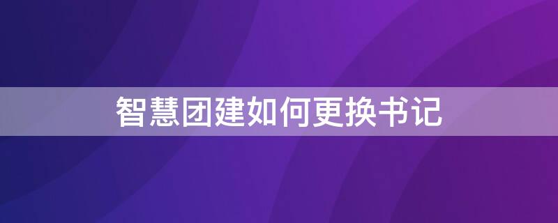 智慧团建如何更换书记 智慧团建怎么更换书记