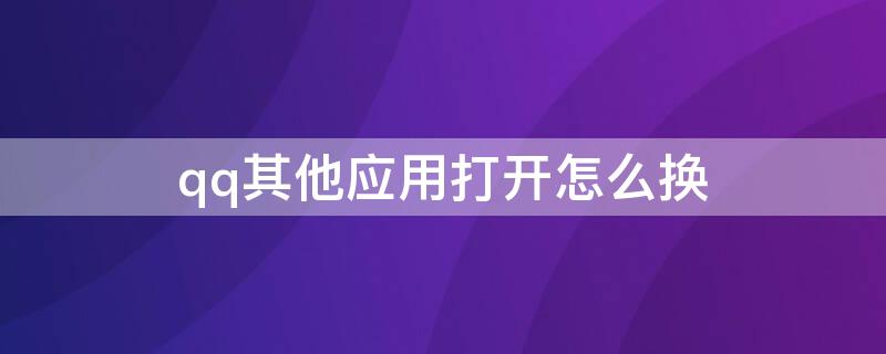 qq其他应用打开怎么换（qq其他应用打开如何更换）