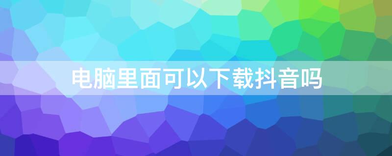 电脑里面可以下载抖音吗 电脑上面能下载抖音吗