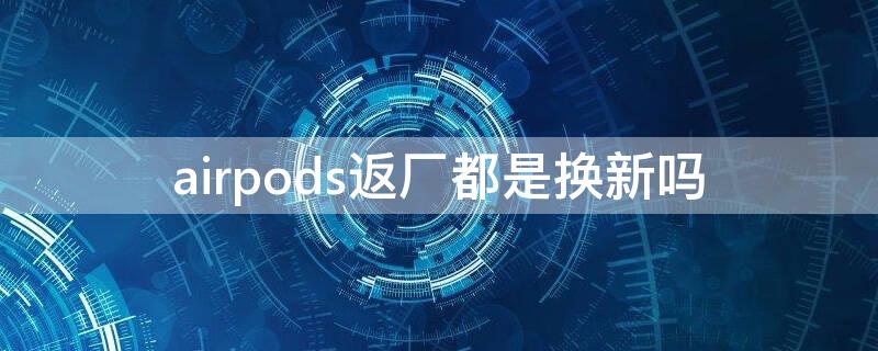 airpods返厂都是换新吗（airpods返厂是换新么还是怎么样的）