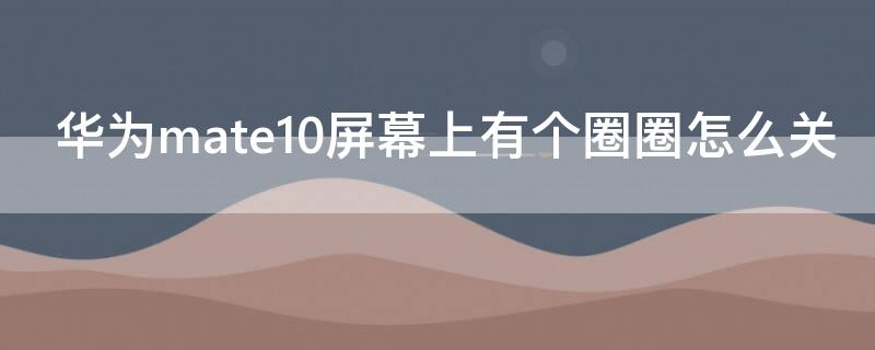华为mate10屏幕上有个圈圈怎么关（华为mate10pro屏幕上有个圈圈怎么关）