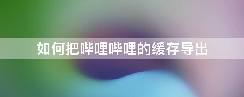 如何把哔哩哔哩的缓存导出 如何把哔哩哔哩的缓存导出来