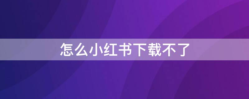 怎么小红书下载不了（小红书不可以下载了吗）