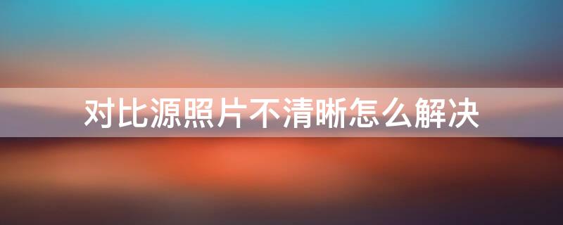 对比源照片不清晰怎么解决（支付宝对比源照片不清晰怎么解决）