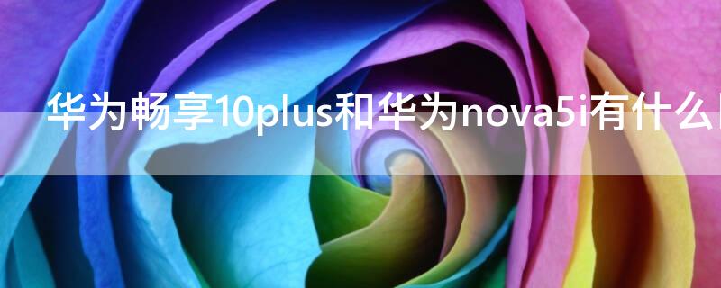 华为畅享10plus和华为nova5i有什么区别 华为畅享10plus和华为nova5哪个好