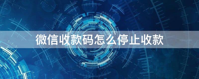 微信收款码怎么停止收款（微信收款码如何停止收款）