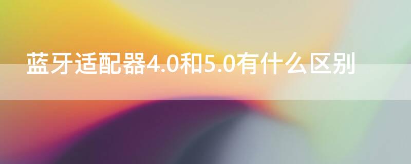 蓝牙适配器4.0和5.0有什么区别 蓝牙配适器4.0和5.0的区别