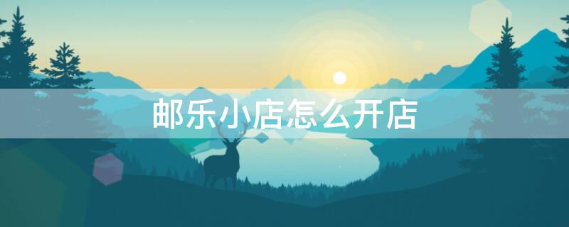 邮乐小店怎么开店（邮乐小店怎么开店的）