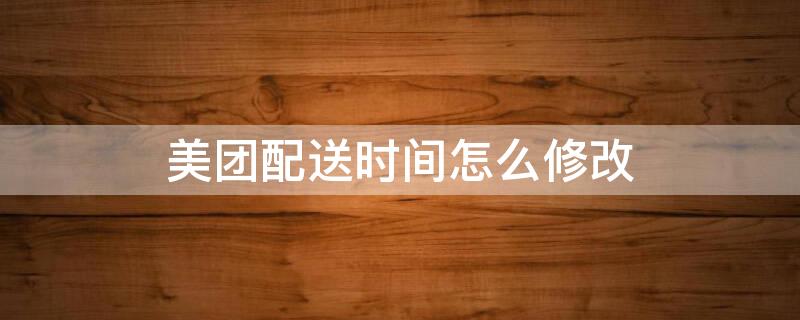 美团配送时间怎么修改 美团已经下单了怎么修改地址