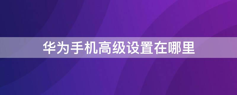 华为手机高级设置在哪里 华为手机高级设置在哪里找到