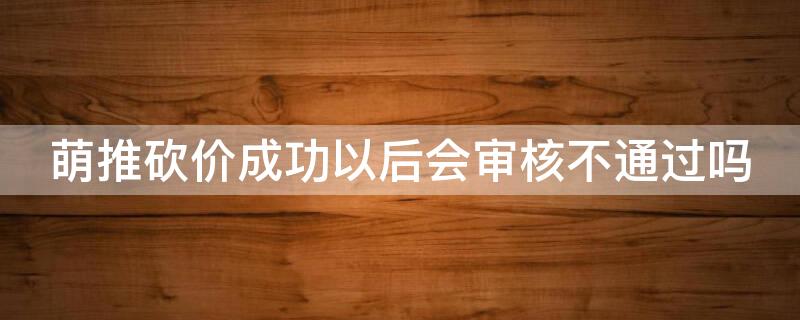 萌推砍价成功以后会审核不通过吗（萌推砍价怎么没有了）