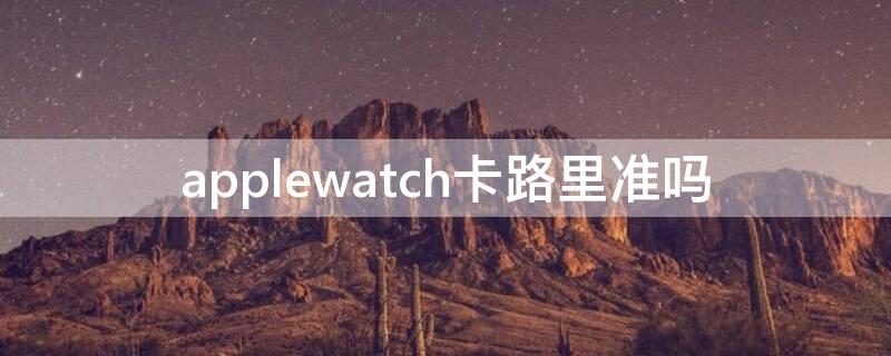 applewatch卡路里准吗（applewatch 卡路里）