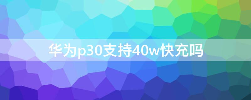 华为p30支持40w快充吗（华为p30可以用40w的充电器吗）
