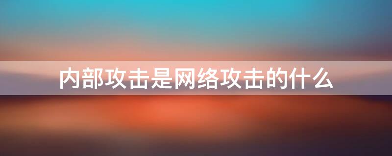 内部攻击是网络攻击的什么 内部攻击是网络攻击的什么阶段