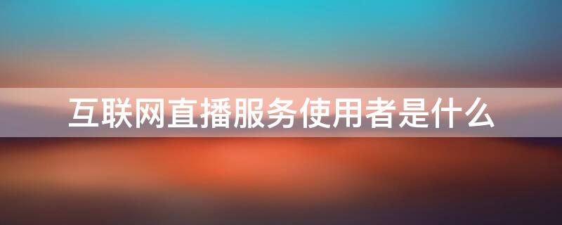 互联网直播服务使用者是什么（互联网直播服务使用者是指什么）