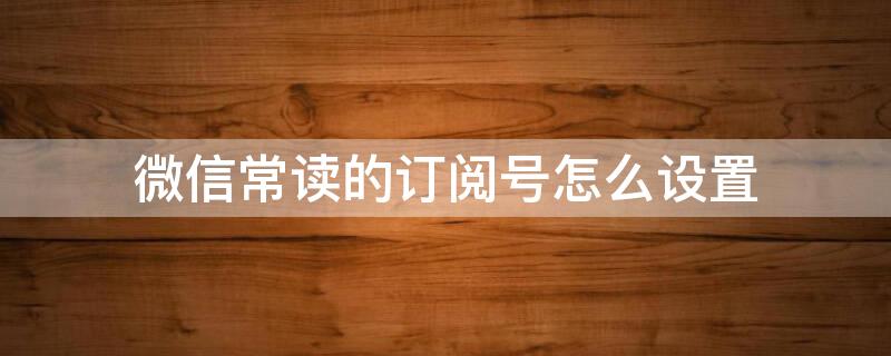 微信常读的订阅号怎么设置 微信常读的订阅号怎么设置数量