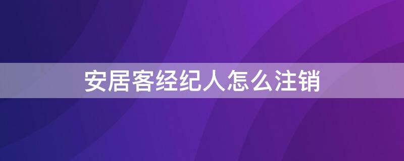 安居客经纪人怎么注销 安居客经纪人注销后多长时间能把消息删掉
