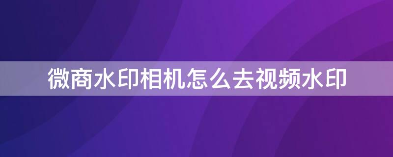 微商水印相机怎么去视频水印 微商水印相机怎么去水印图片