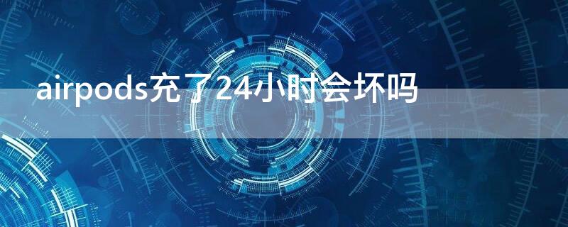 airpods充了24小时会坏吗（airpods充一个晚上有事吗）