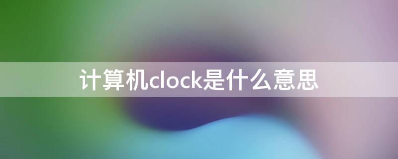 计算机clock是什么意思 计算机中的clock是什么意思