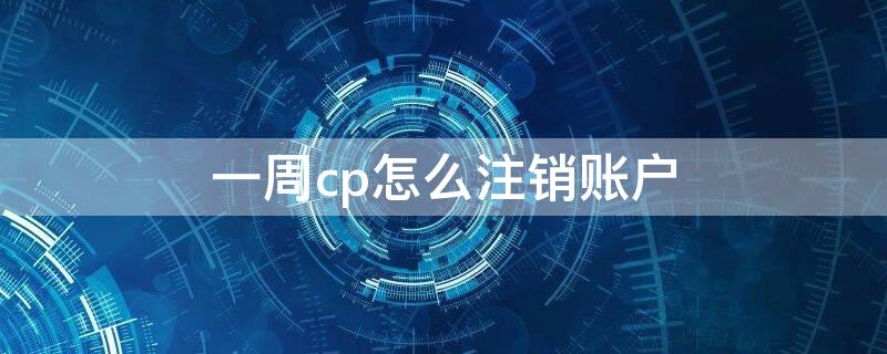 一周cp怎么注销账户（一周cp如何注销账户）