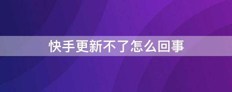 快手更新不了怎么回事（快手更新不了怎么回事呀）