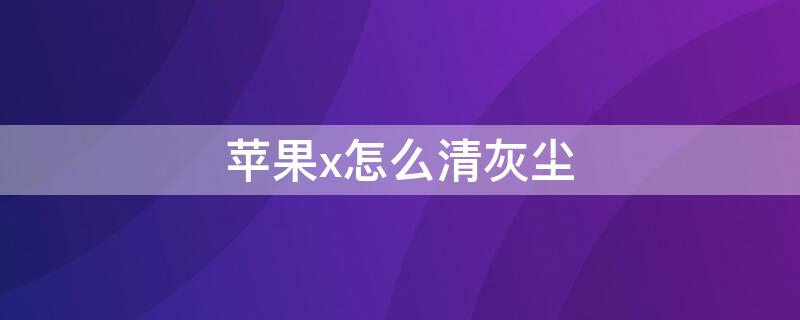 iPhonex怎么清灰尘（苹果x清理灰尘模式）