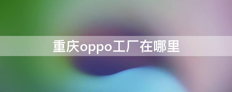 重庆oppo工厂在哪里 重庆oppo工厂地址