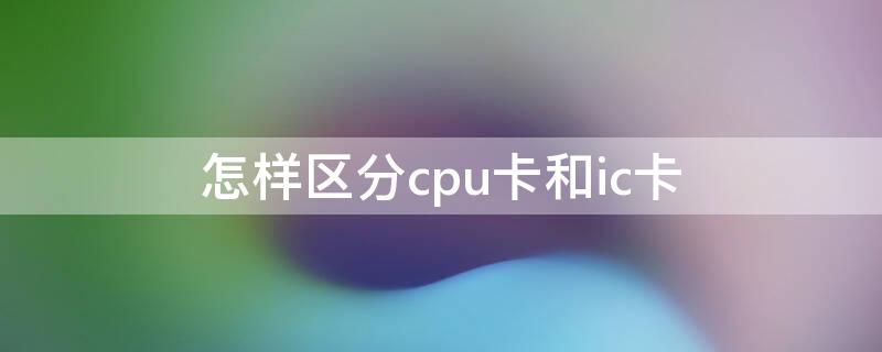 怎样区分cpu卡和ic卡（怎样区分cpu卡和ic卡的方法）