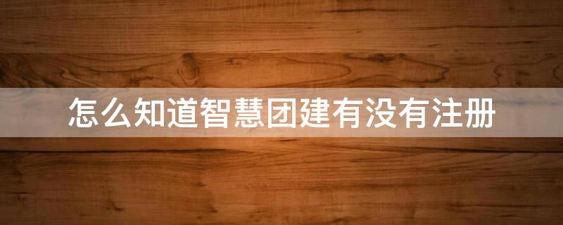 怎么知道智慧团建有没有注册 怎么知道智慧团建有没有注册成功