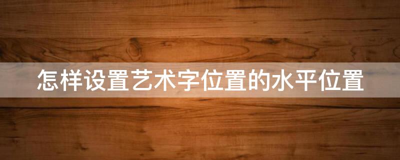 怎样设置艺术字位置的水平位置（艺术字位置为水平6.9厘米,怎么设置）
