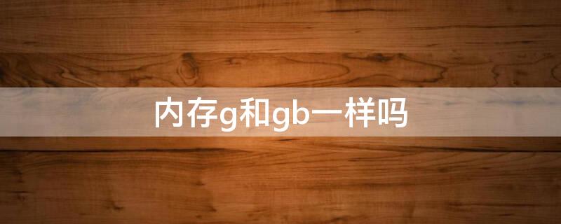 内存g和gb一样吗 内存g和gb一样吗知乎