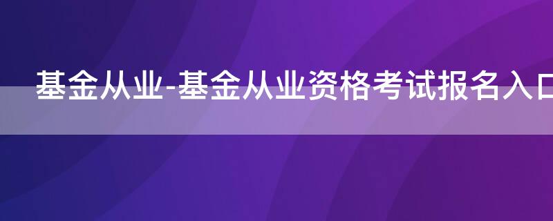 基金从业-基金从业资格考试报名入口（基金从业资格考试网上报名入口）