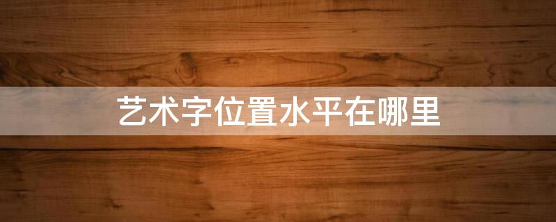 艺术字位置水平在哪里（艺术字位置设置在哪）
