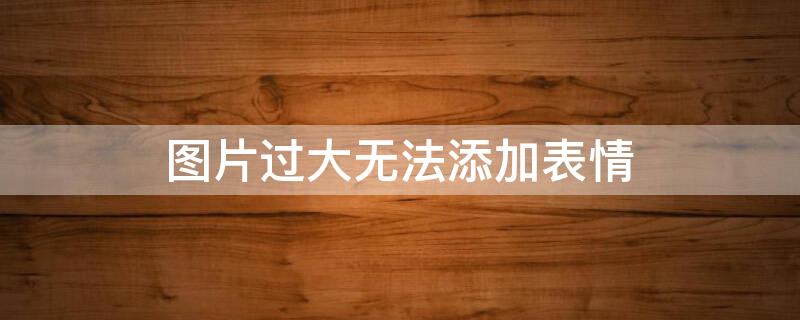 图片过大无法添加表情（图片过大无法添加表情怎么回事）
