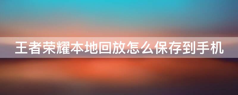 王者荣耀本地回放怎么保存到手机 王者荣耀本地回放怎么保存到手机里