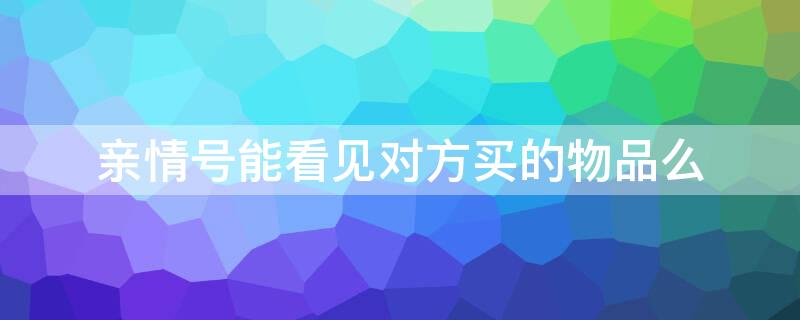 亲情号能看见对方买的物品么（亲情号能看见我买的东西?）