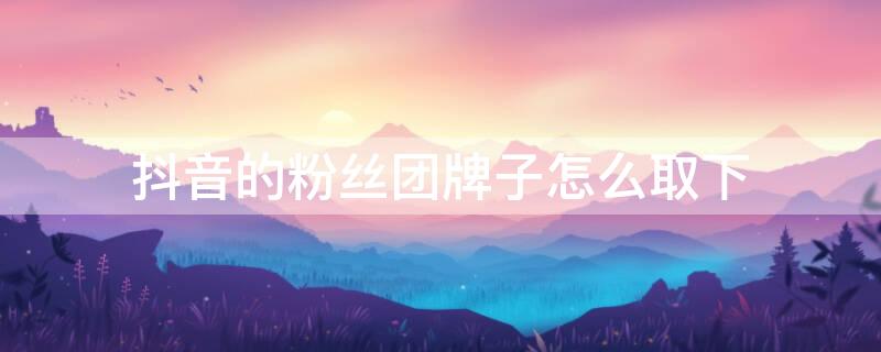 抖音的粉丝团牌子怎么取下 抖音粉丝牌怎么退团