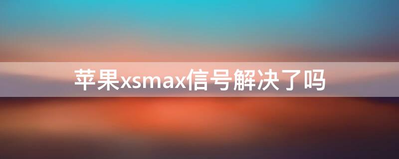 iPhonexsmax信号解决了吗（iphonexsmax信号特别差是什么原因）